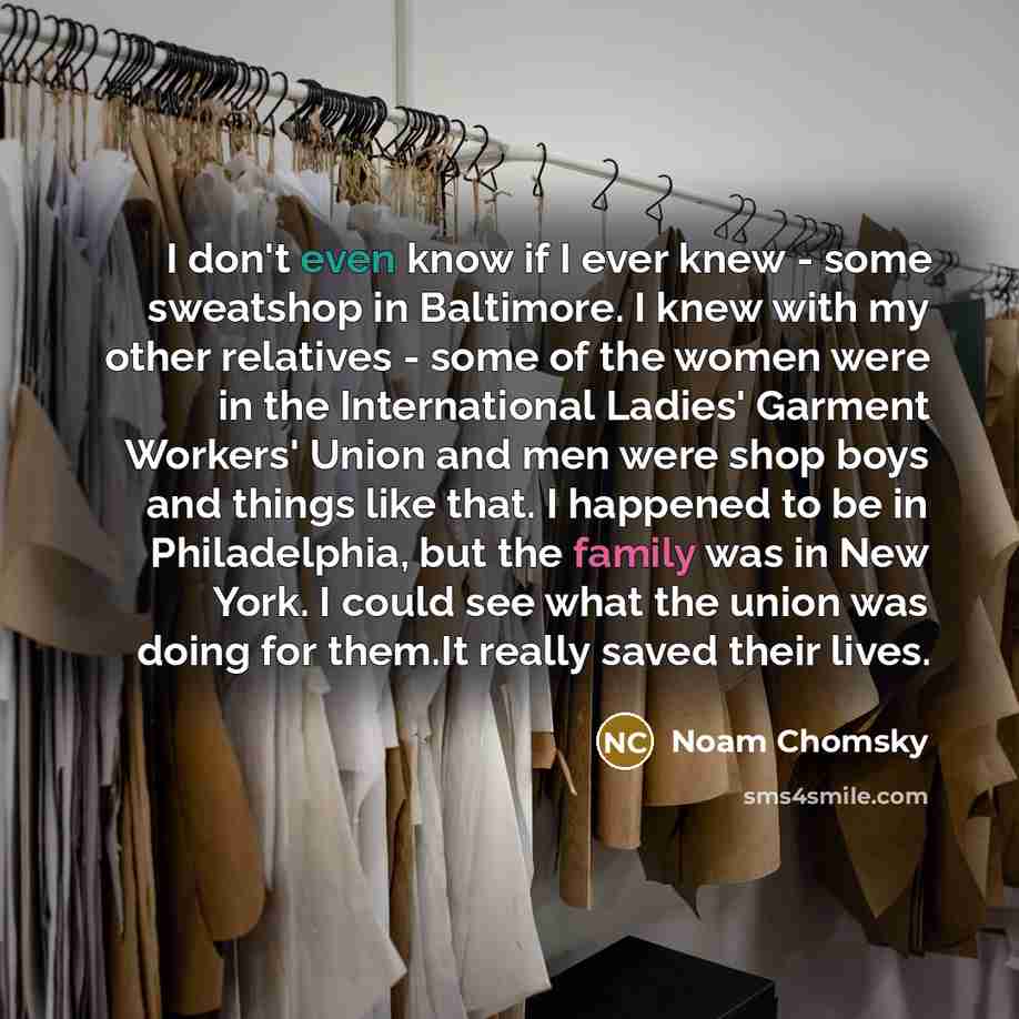 “I don't even know if I ever knew - some sweatshop in Baltimore. I knew with my other relatives - some of the women were in the International Ladies' Garment Workers' Union and men were shop boys and things like that. I happened to be in Philadelphia, but the family was in New York. I could see…” quote by Noam Chomsky