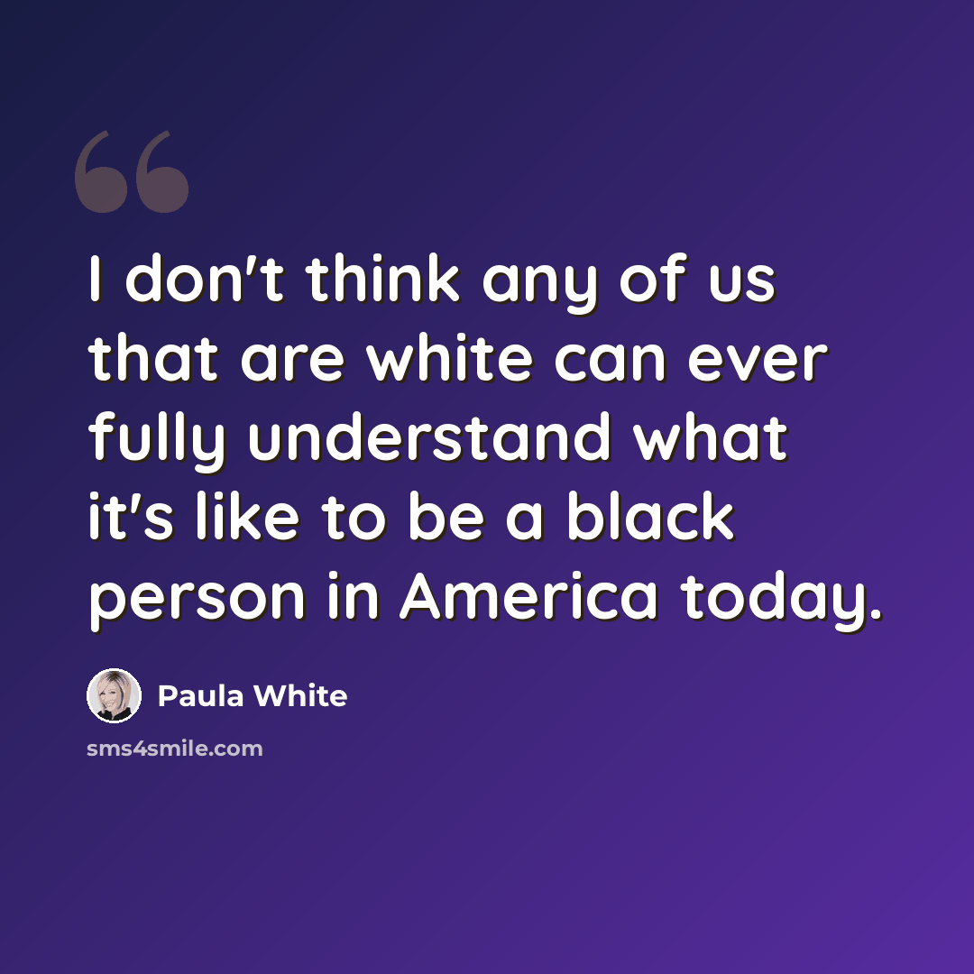 “I don't think any of us that are white can ever fully understand what it's like to be a black person in America today.” quote by Paula White