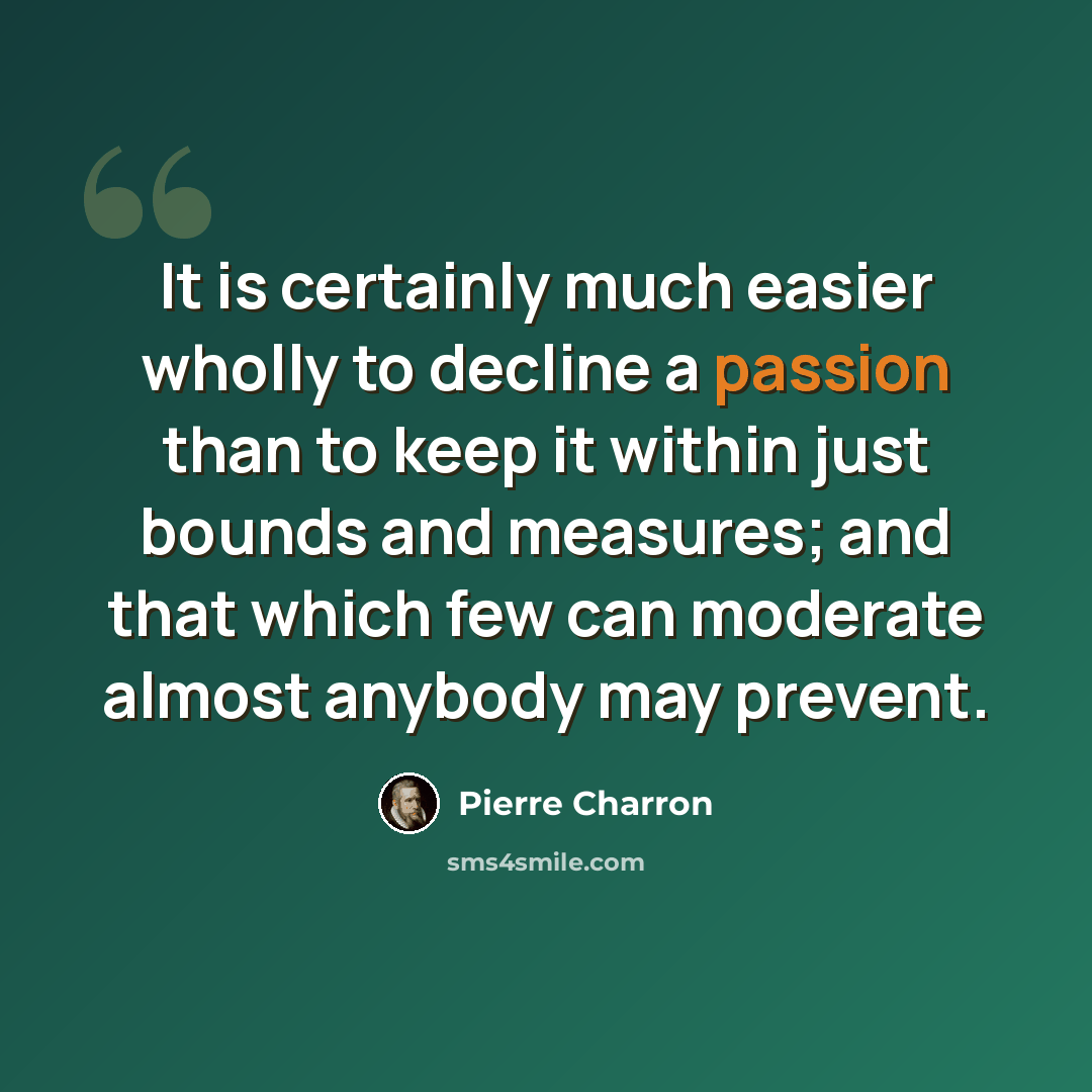 “It is certainly much easier wholly to decline a passion than to keep it within just bounds and measures; and that which few can moderate almost anybody may prevent.” quote by Pierre Charron