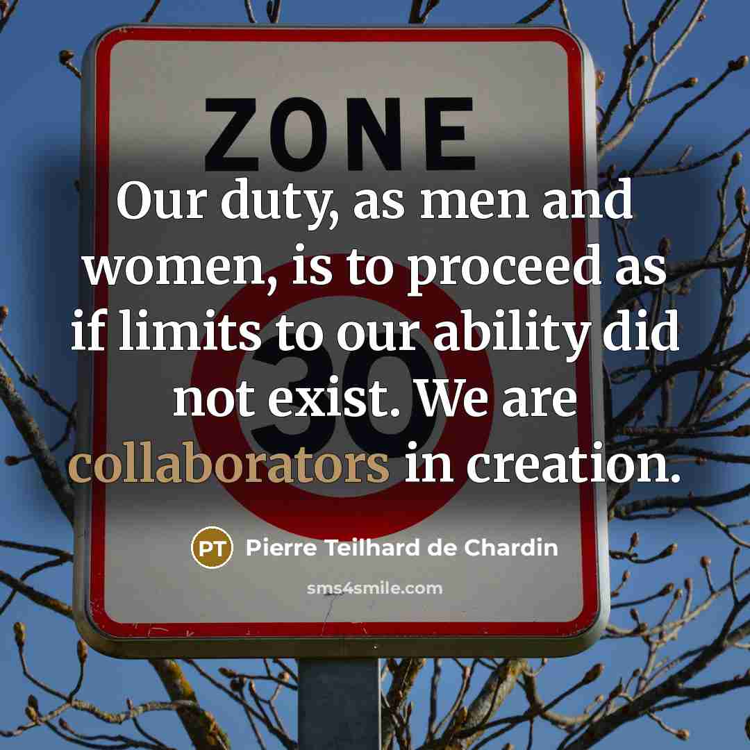 “Our duty, as men and women, is to proceed as if limits to our ability did not exist. We are collaborators in creation.” quote by Pierre Teilhard de Chardin