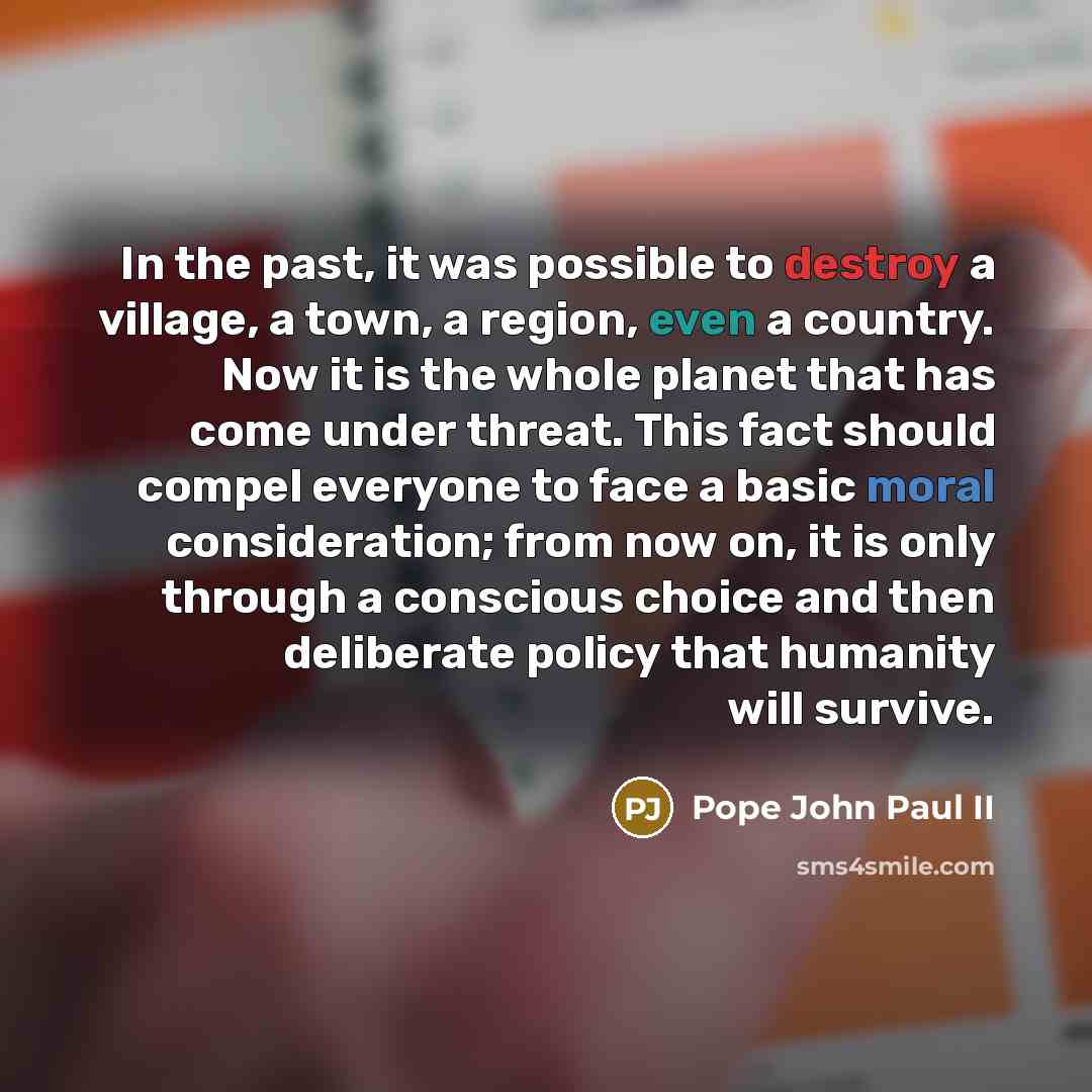 “In the past, it was possible to destroy a village, a town, a region, even a country. Now it is the whole planet that has come under threat. This fact should compel everyone to face a basic moral consideration; from now on, it is only through a conscious choice and then deliberate policy that…” quote by Pope John Paul II