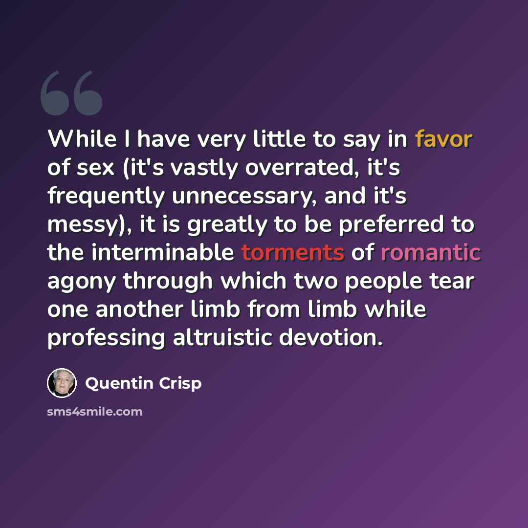 “While I have very little to say in favor of sex (it's vastly overrated, it's frequently unnecessary, and it's messy), it is greatly to be preferred to the interminable torments of romantic agony through which two people tear one another limb from limb while professing altruistic devotion.” quote by Quentin Crisp