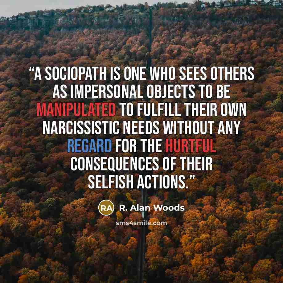 “A sociopath is one who sees others as impersonal objects to be manipulated to fulfill their own narcissistic needs without any regard for the hurtful consequences of their selfish actions.” quote by R. Alan Woods