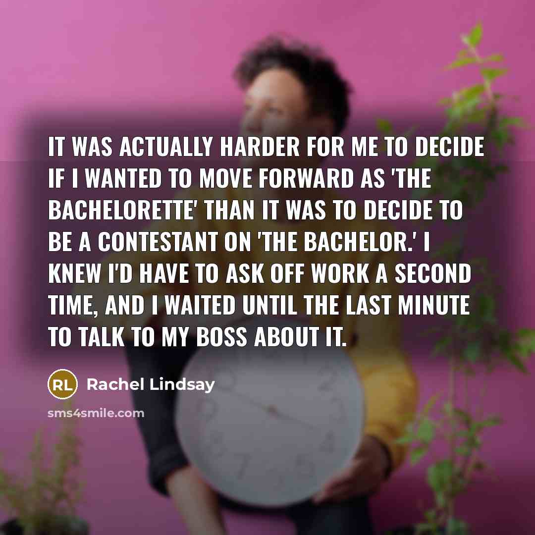 “It was actually harder for me to decide if I wanted to move forward as 'The Bachelorette' than it was to decide to be a contestant on 'The Bachelor.' I knew I'd have to ask off work a second time, and I waited until the last minute to talk to my boss about it.” quote by Rachel Lindsay