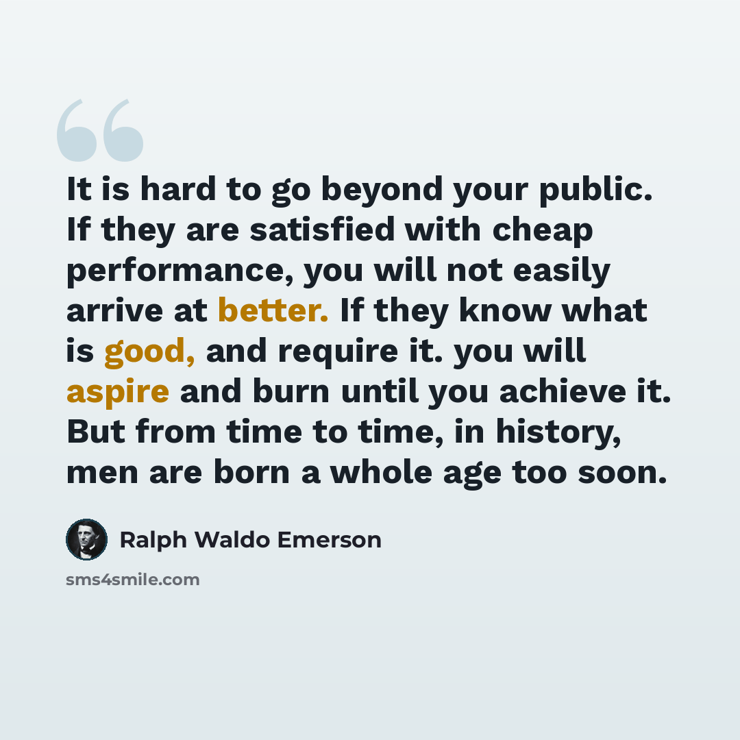 “It is hard to go beyond your public. If they are satisfied with cheap performance, you will not easily arrive at better. If they know what is good, and require it. you will aspire and burn until you achieve it. But from time to time, in history, men are born a whole age too soon.” quote by Ralph Waldo Emerson