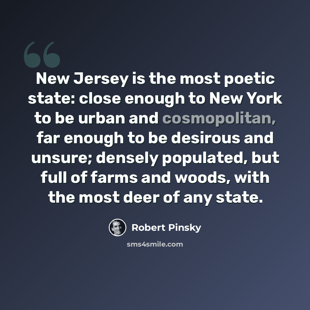 “New Jersey is the most poetic state: close enough to New York to be urban and cosmopolitan, far enough to be desirous and unsure; densely populated, but full of farms and woods, with the most deer of any state.” quote by Robert Pinsky