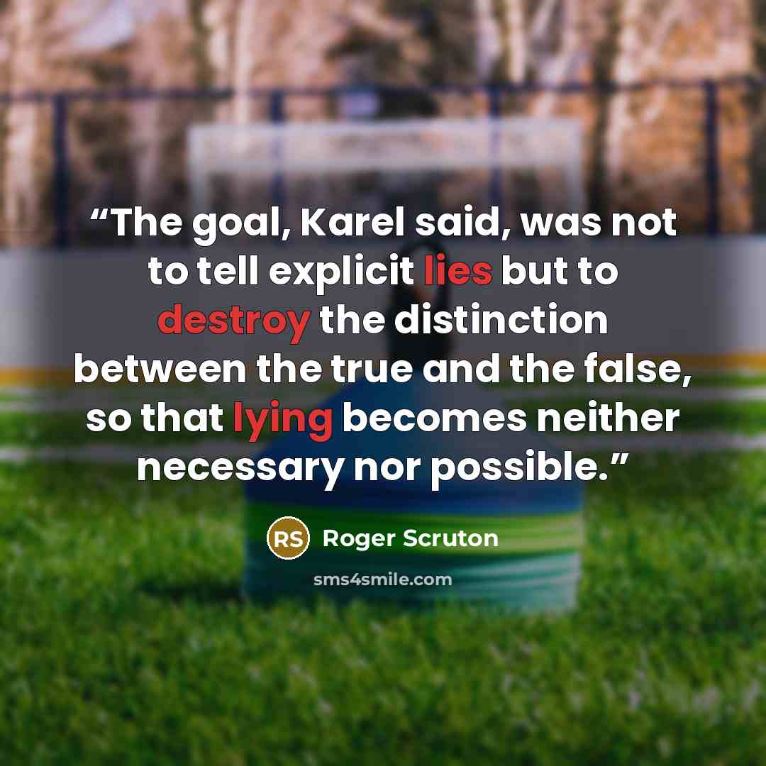 “The goal, Karel said, was not to tell explicit lies but to destroy the distinction between the true and the false, so that lying becomes neither necessary nor possible.” quote by Roger Scruton