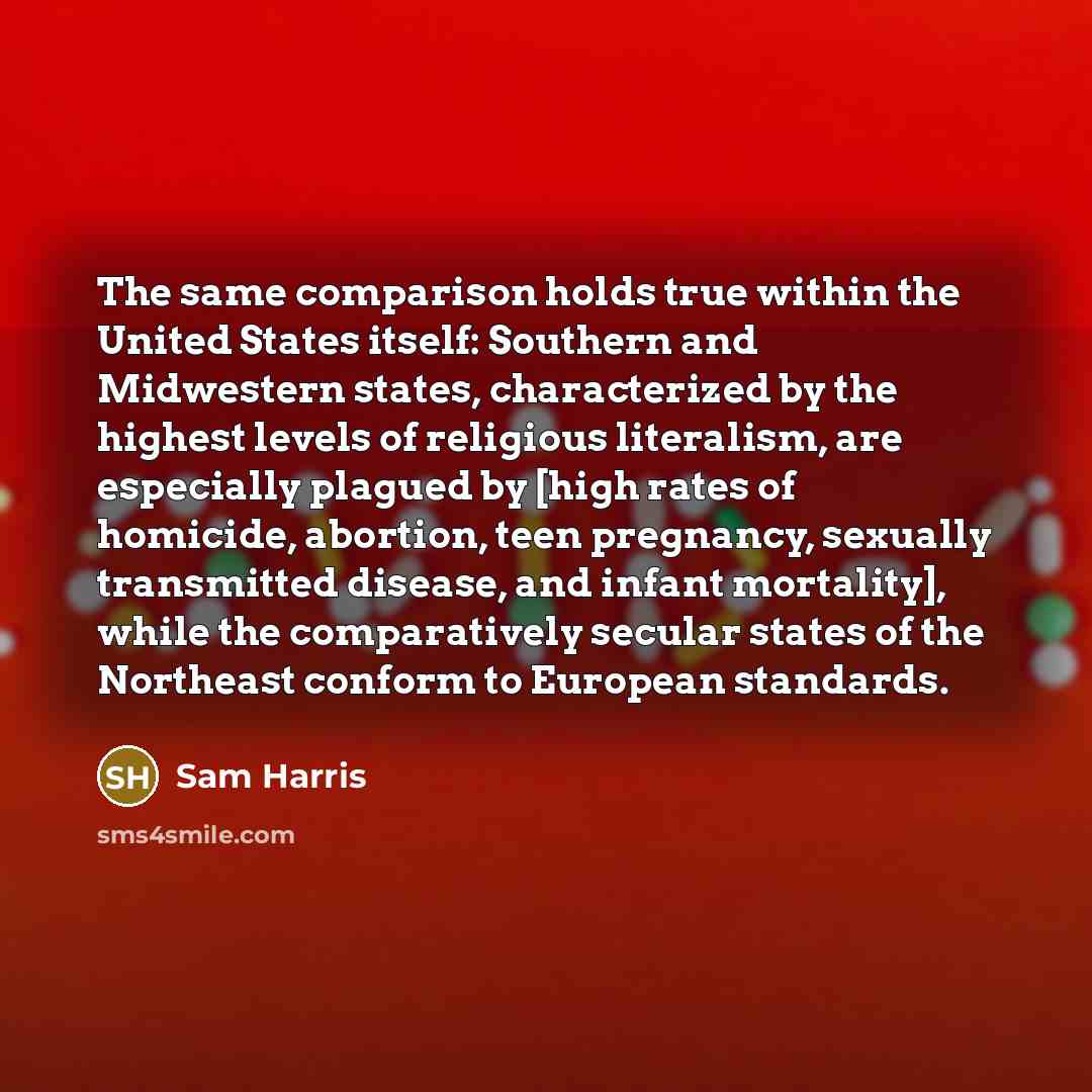 “The same comparison holds true within the United States itself: Southern and Midwestern states, characterized by the highest levels of religious literalism, are especially plagued by [high rates of homicide, abortion, teen pregnancy, sexually transmitted disease, and infant mortality], while the…” quote by Sam Harris