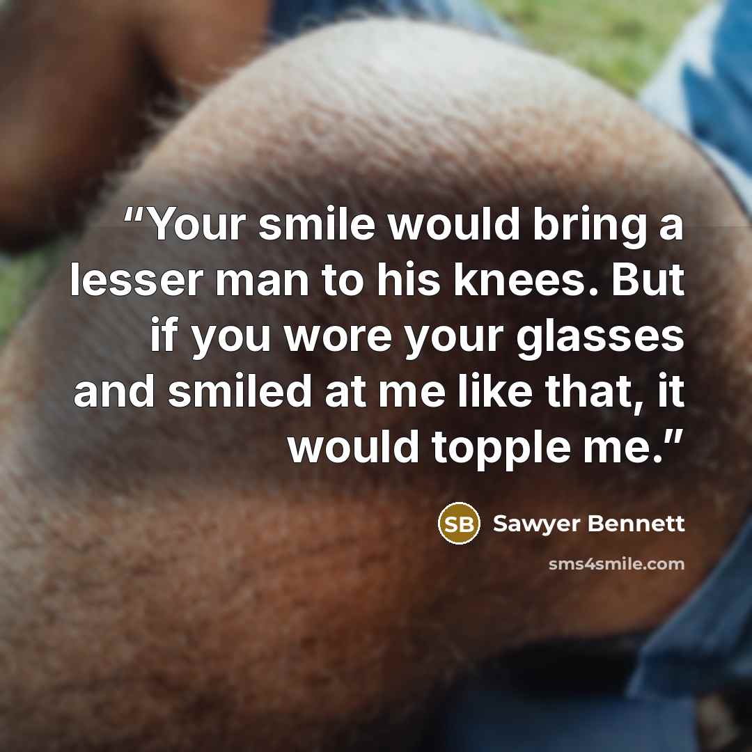 “Your smile would bring a lesser man to his knees. But if you wore your glasses and smiled at me like that, it would topple me.” quote by Sawyer Bennett