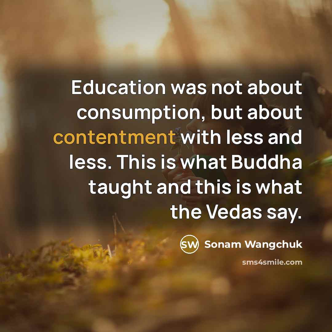 “Education was not about consumption, but about contentment with less and less. This is what Buddha taught and this is what the Vedas say.” quote by Sonam Wangchuk