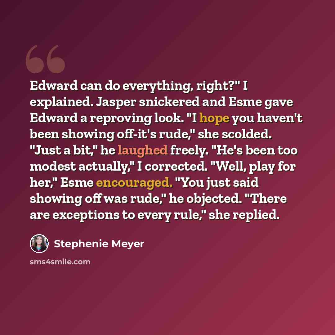 “Edward can do everything, right?" I explained. Jasper snickered and Esme gave Edward a reproving look. "I hope you haven't been showing off-it's rude," she scolded. "Just a bit," he laughed freely. "He's been too modest actually," I corrected. "Well, play for her," Esme encouraged. "You just said…” quote by Stephenie Meyer