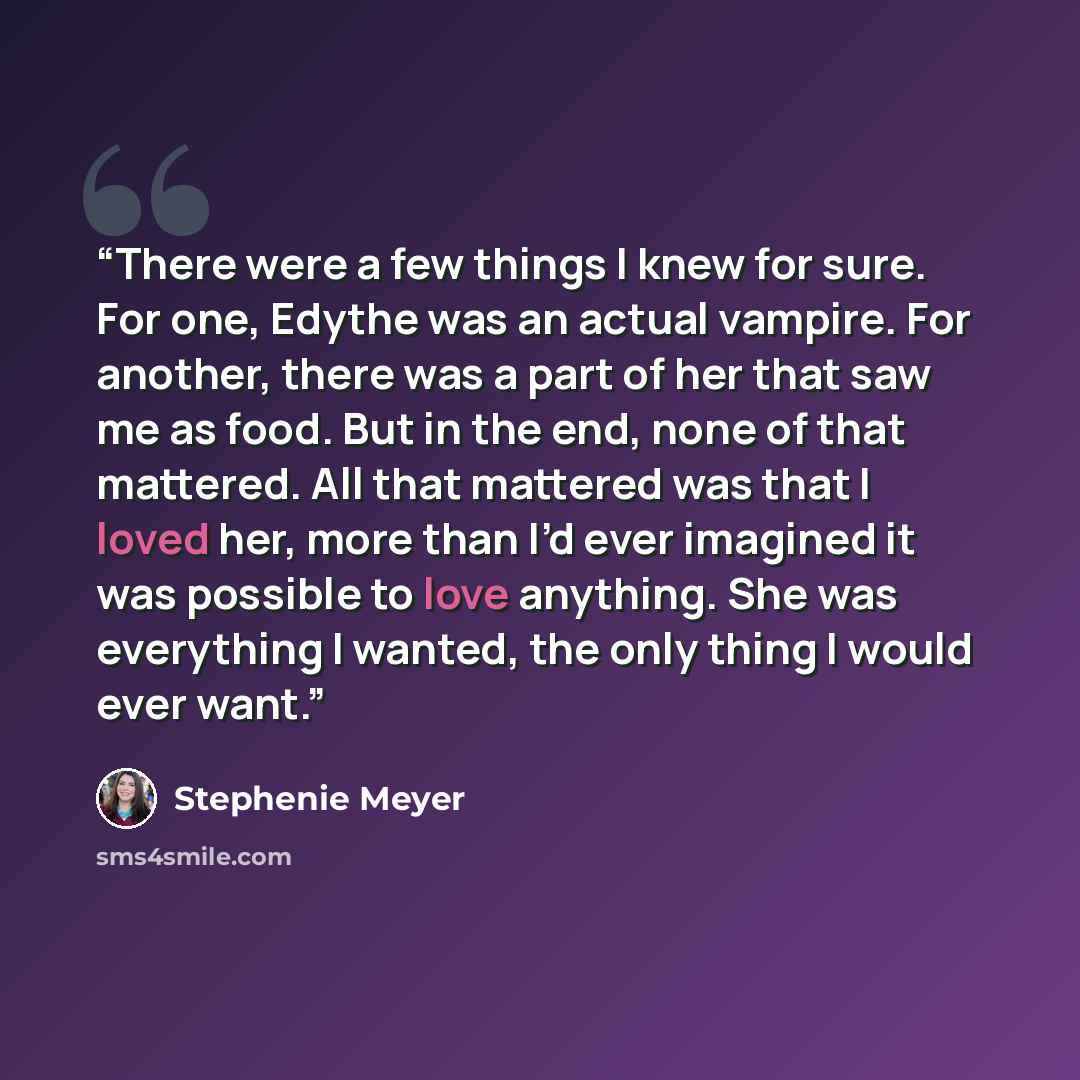 “There were a few things I knew for sure. For one, Edythe was an actual vampire. For another, there was a part of her that saw me as food. But in the end, none of that mattered. All that mattered was that I loved her, more than I’d ever imagined it was possible to love anything. She was everything…” quote by Stephenie Meyer