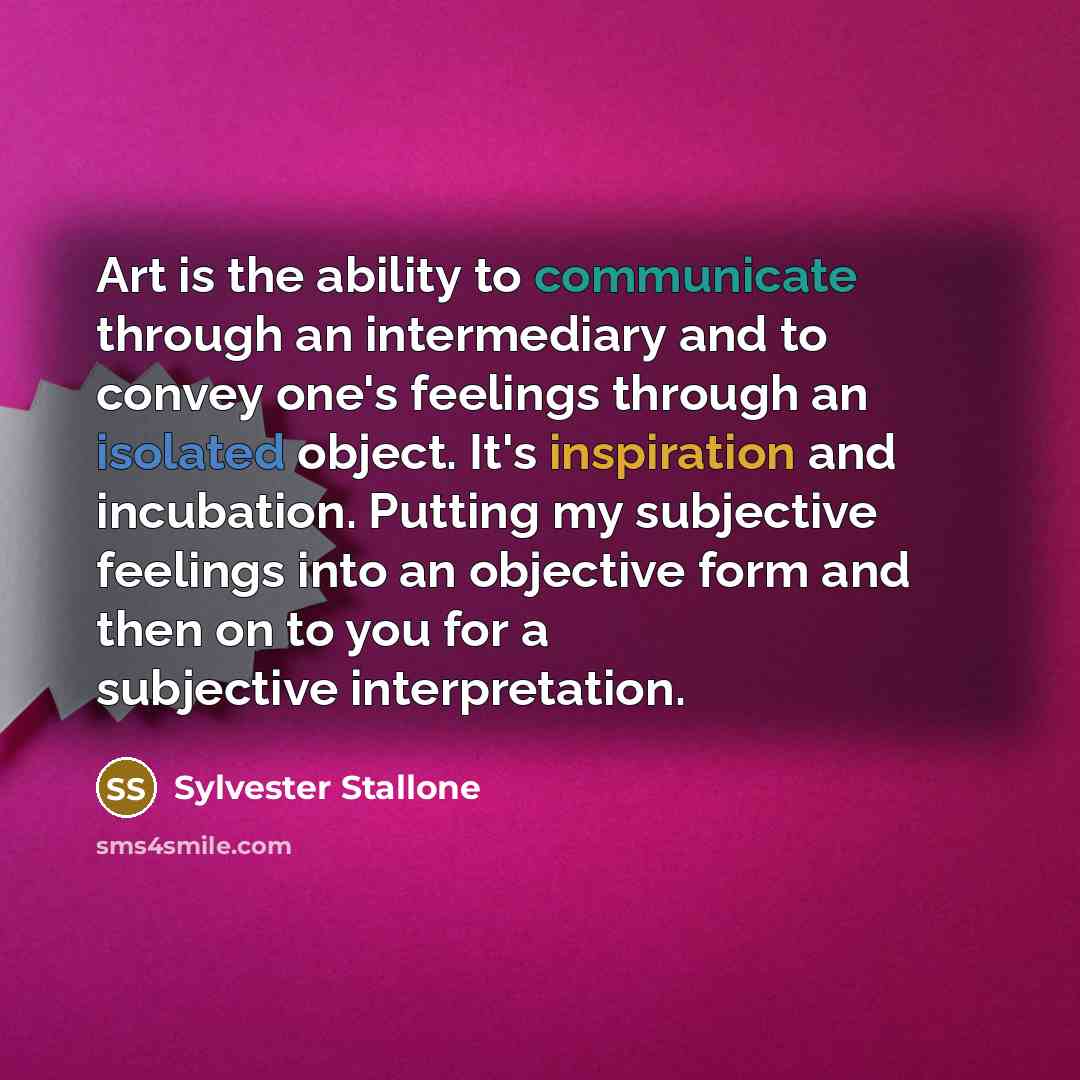 “Art is the ability to communicate through an intermediary and to convey one's feelings through an isolated object. It's inspiration and incubation. Putting my subjective feelings into an objective form and then on to you for a subjective interpretation.” quote by Sylvester Stallone