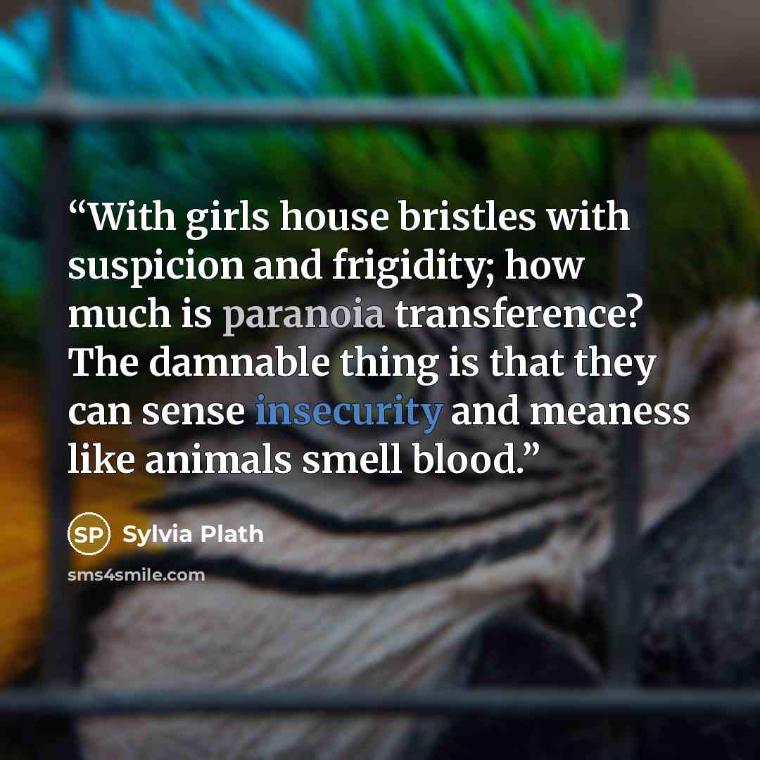 “With girls house bristles with suspicion and frigidity; how much is paranoia transference? The damnable thing is that they can sense insecurity and meaness like animals smell blood.” quote by Sylvia Plath