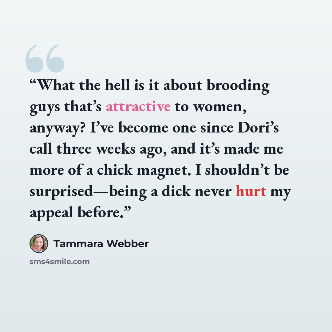 “What the hell is it about brooding guys that’s attractive to women, anyway? I’ve become one since Dori’s call three weeks ago, and it’s made me more of a chick magnet. I shouldn’t be surprised—being a dick never hurt my appeal before.” quote by Tammara Webber
