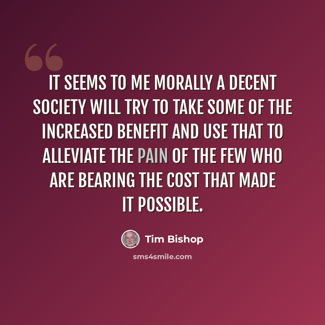 “It seems to me morally a decent society will try to take some of the increased benefit and use that to alleviate the pain of the few who are bearing the cost that made it possible.” quote by Tim Bishop