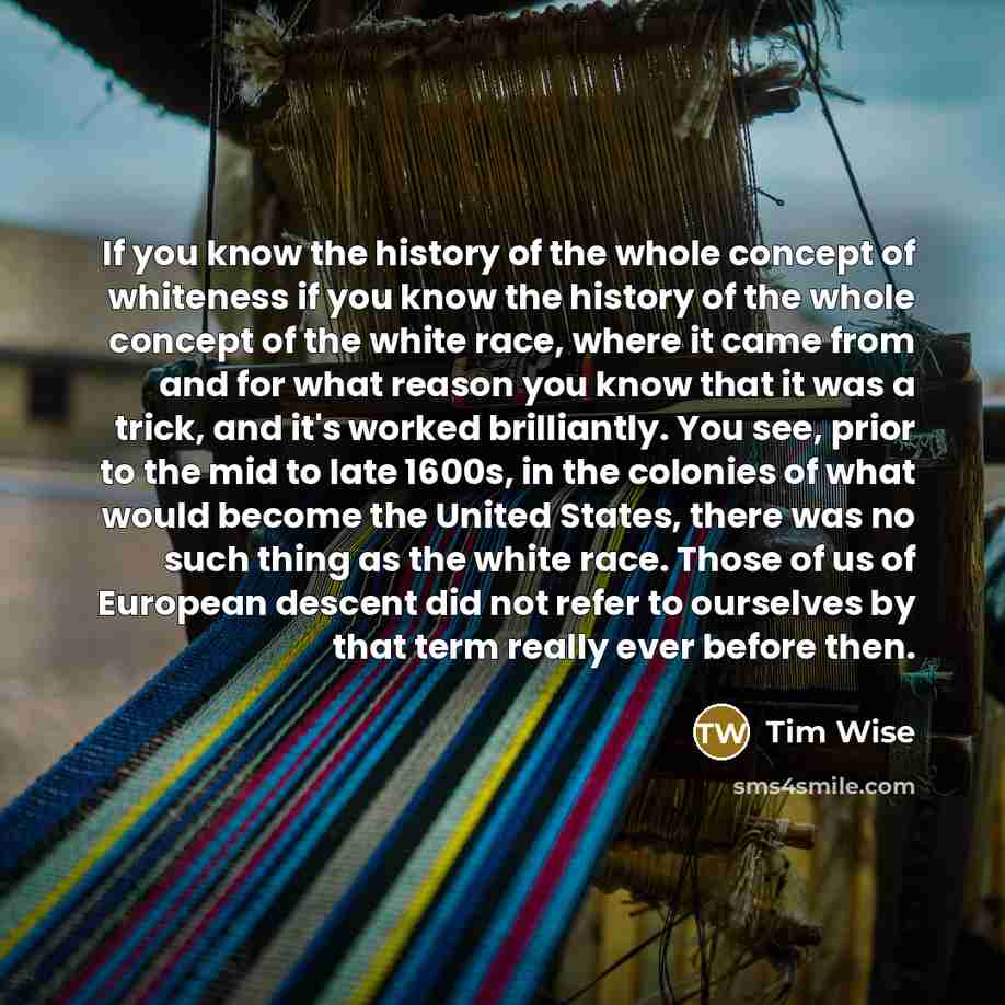 “If you know the history of the whole concept of whiteness if you know the history of the whole concept of the white race, where it came from and for what reason you know that it was a trick, and it's worked brilliantly. You see, prior to the mid to late 1600s, in the colonies of what would become…” quote by Tim Wise