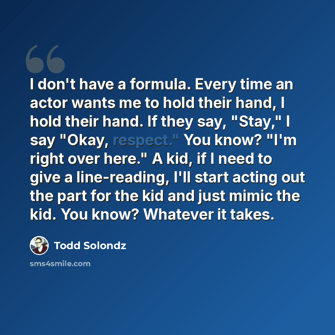 “I don't have a formula. Every time an actor wants me to hold their hand, I hold their hand. If they say, "Stay," I say "Okay, respect." You know? "I'm right over here." A kid, if I need to give a line-reading, I'll start acting out the part for the kid and just mimic the kid. You know? Whatever it…” quote by Todd Solondz