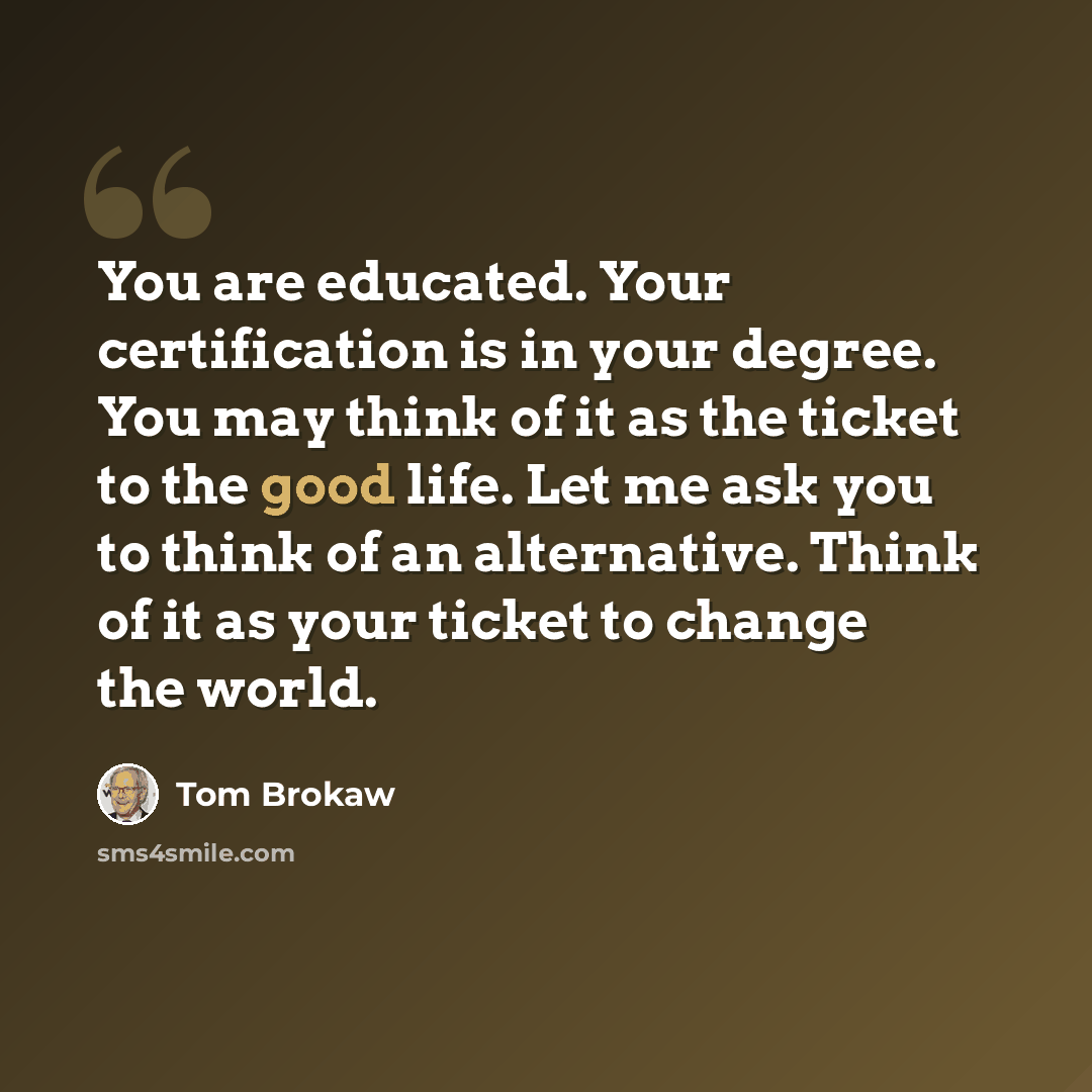 “You are educated. Your certification is in your degree. You may think of it as the ticket to the good life. Let me ask you to think of an alternative. Think of it as your ticket to change the world.” quote by Tom Brokaw