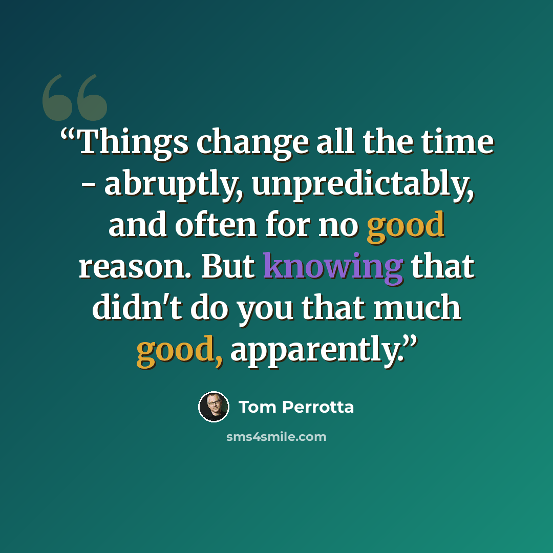 “Things change all the time - abruptly, unpredictably, and often for no good reason. But knowing that didn't do you that much good, apparently.” quote by Tom Perrotta