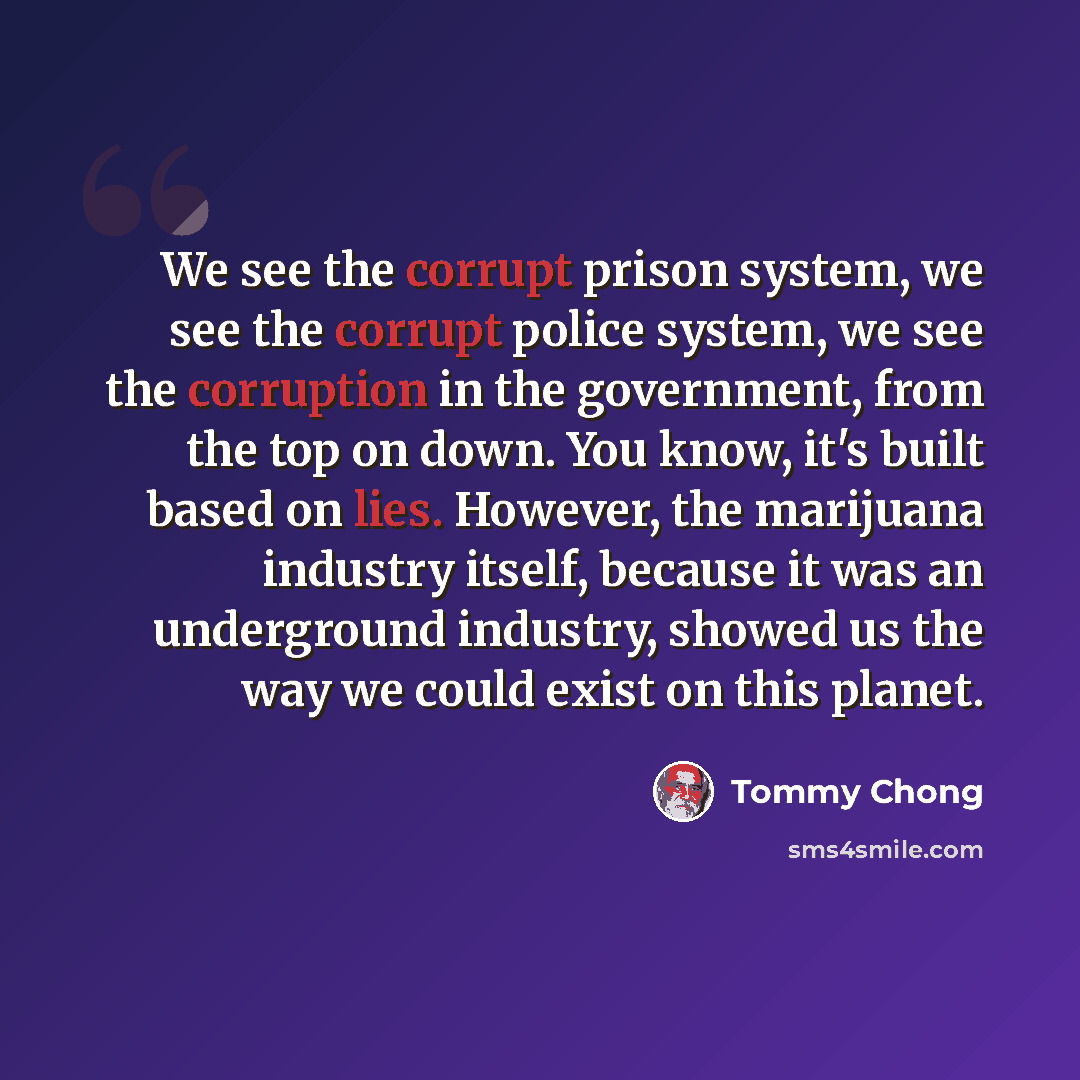 “We see the corrupt prison system, we see the corrupt police system, we see the corruption in the government, from the top on down. You know, it's built based on lies. However, the marijuana industry itself, because it was an underground industry, showed us the way we could exist on this planet.” quote by Tommy Chong