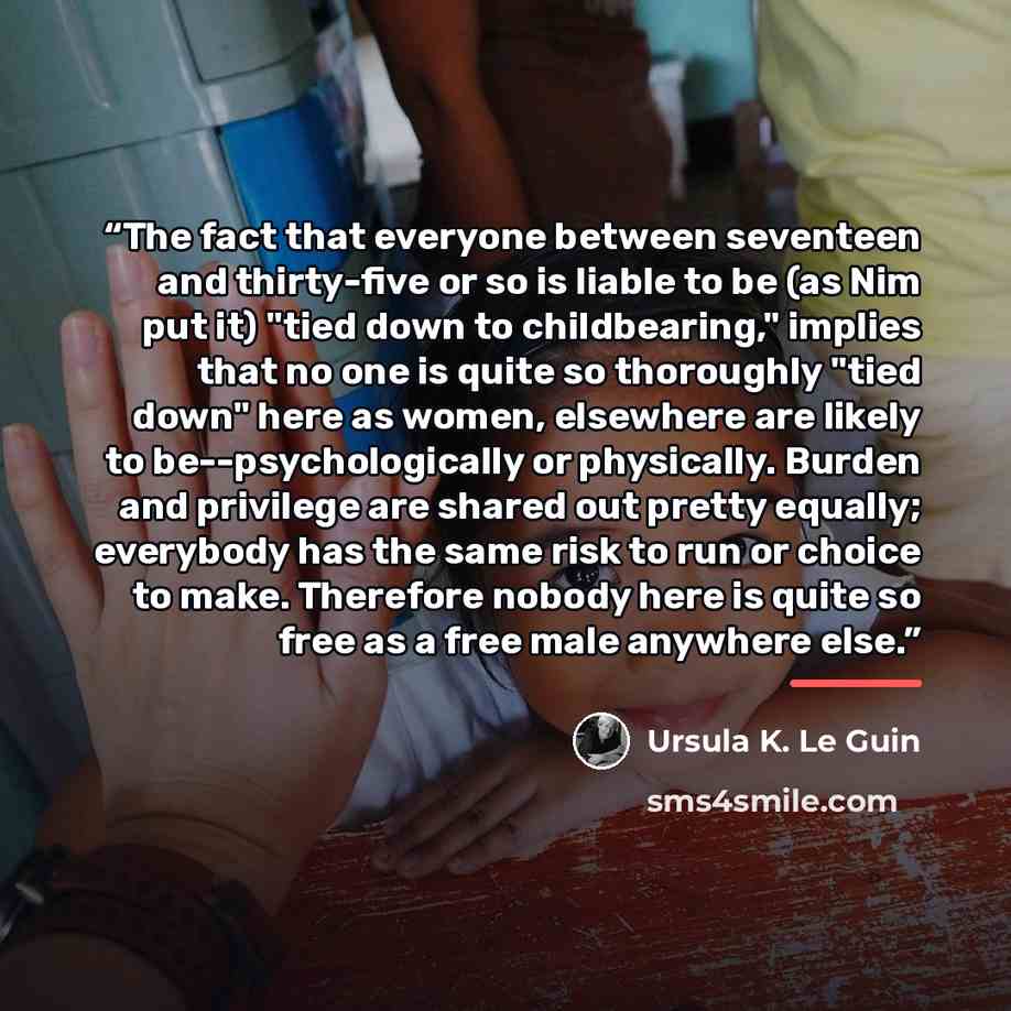 “The fact that everyone between seventeen and thirty-five or so is liable to be (as Nim put it) "tied down to childbearing," implies that no one is quite so thoroughly "tied down" here as women, elsewhere are likely to be--psychologically or physically. Burden and privilege are shared out pretty…” quote by Ursula K. Le Guin
