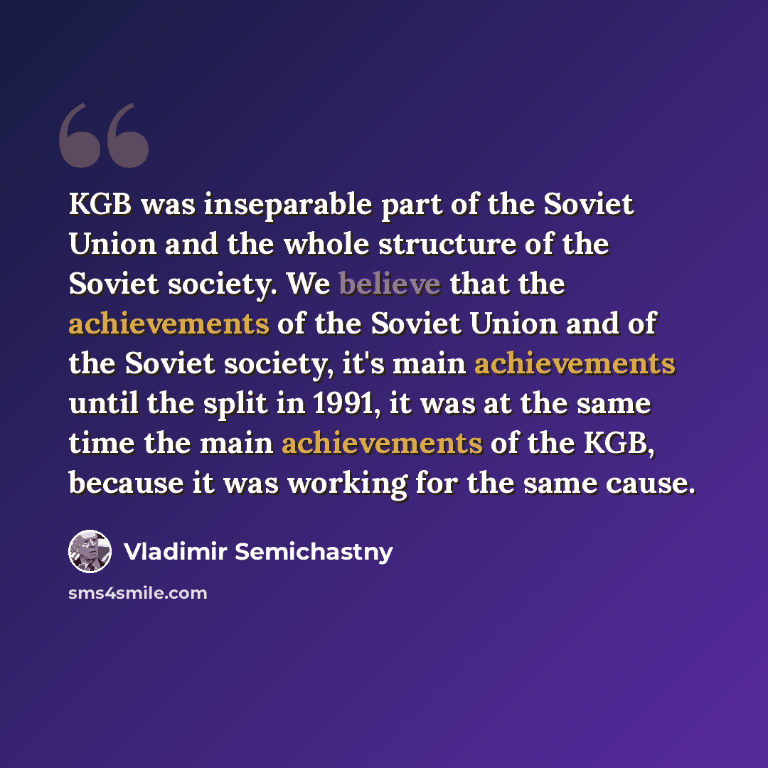 “KGB was inseparable part of the Soviet Union and the whole structure of the Soviet society. We believe that the achievements of the Soviet Union and of the Soviet society, it's main achievements until the split in 1991, it was at the same time the main achievements of the KGB, because it was…” quote by Vladimir Semichastny