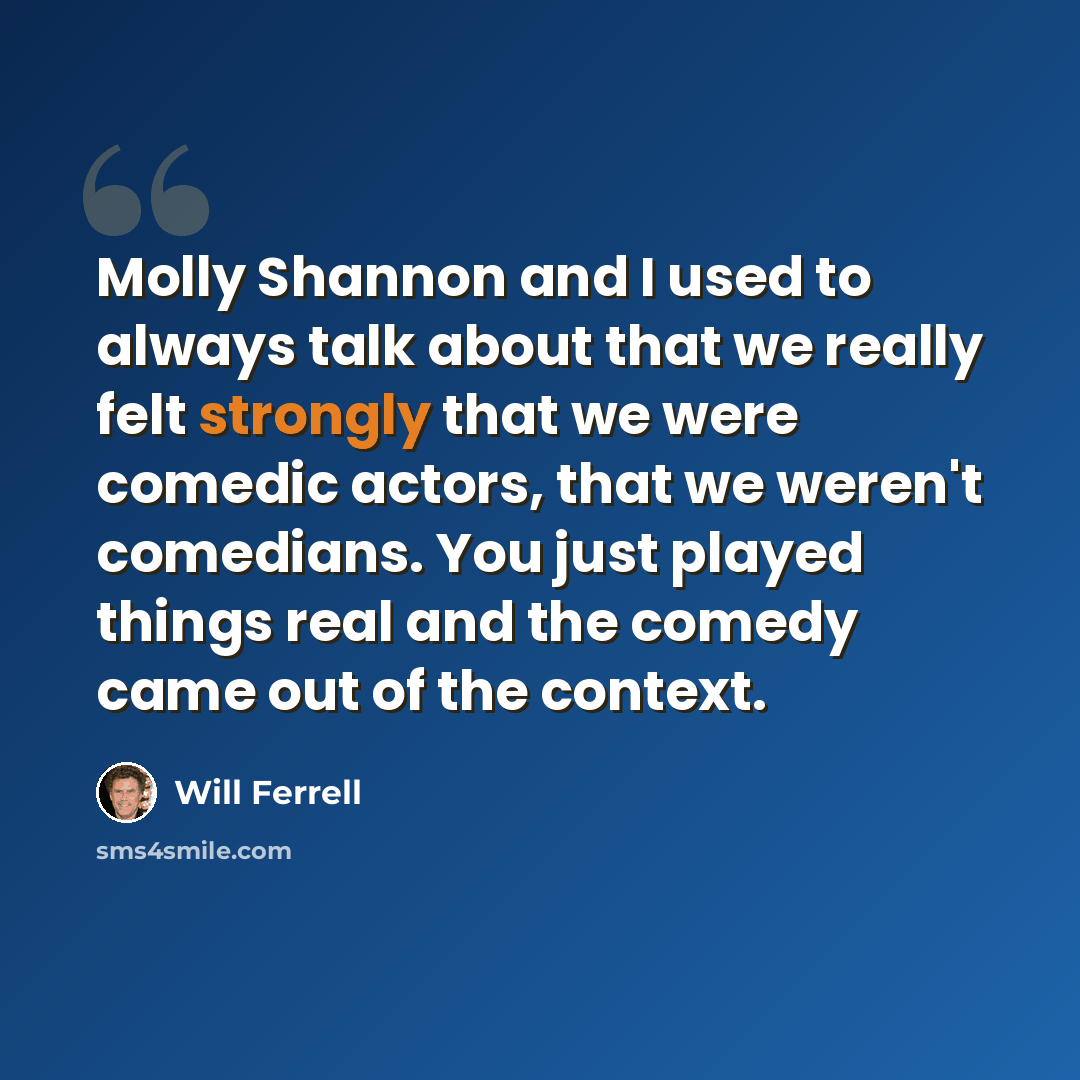 “Molly Shannon and I used to always talk about that we really felt strongly that we were comedic actors, that we weren't comedians. You just played things real and the comedy came out of the context.” quote by Will Ferrell