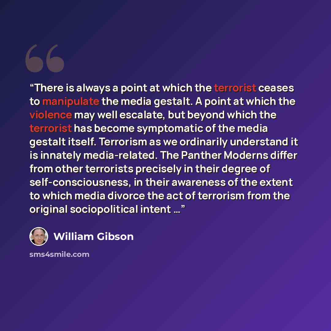 “There is always a point at which the terrorist ceases to manipulate the media gestalt. A point at which the violence may well escalate, but beyond which the terrorist has become symptomatic of the media gestalt itself. Terrorism as we ordinarily understand it is innately media-related. The Panther…” quote by William Gibson