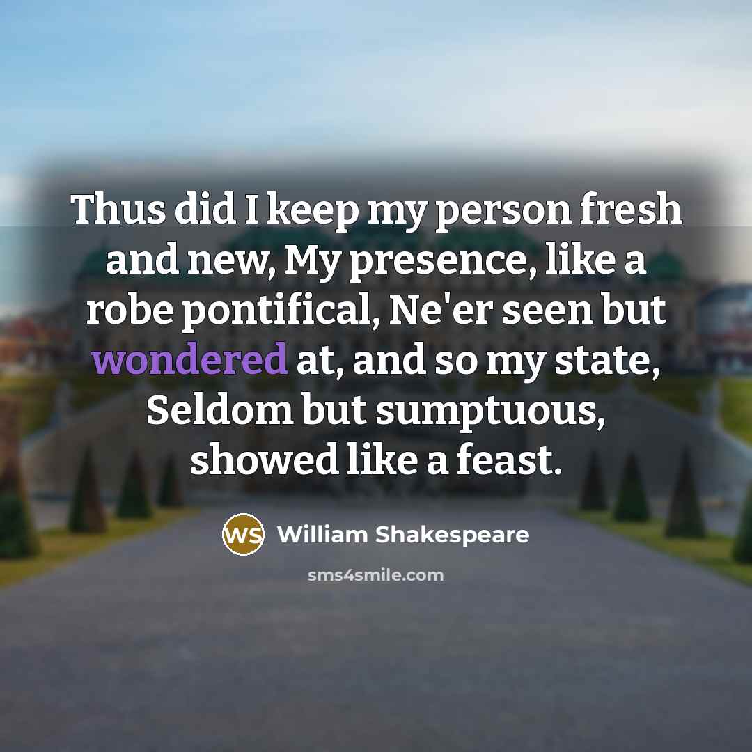 “Thus did I keep my person fresh and new, My presence, like a robe pontifical, Ne'er seen but wondered at, and so my state, Seldom but sumptuous, showed like a feast.” quote by William Shakespeare