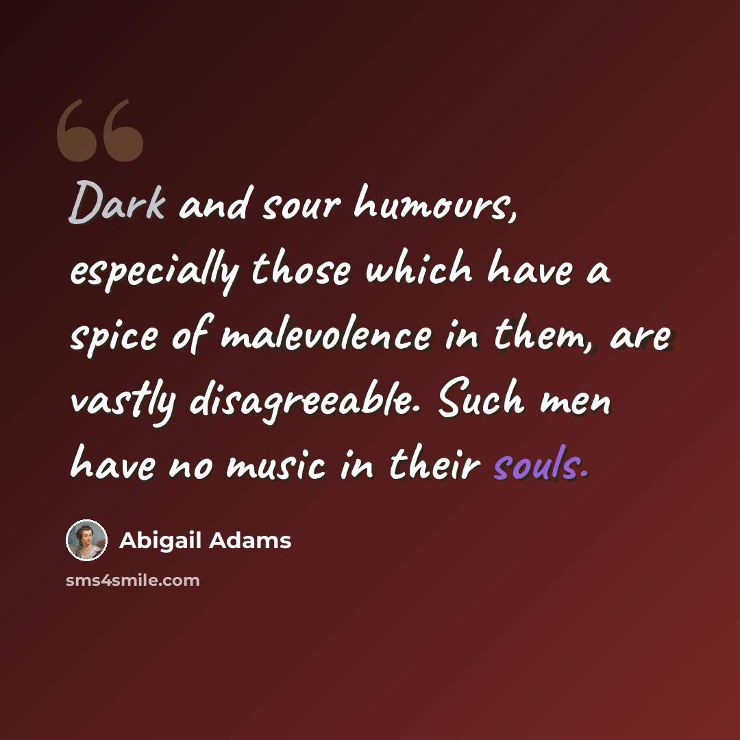 “Dark and sour humours, especially those which have a spice of malevolence in them, are vastly disagreeable. Such men have no music in their souls.” quote by Abigail Adams