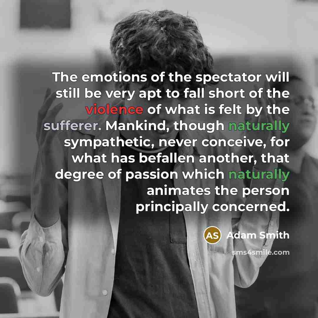 “The emotions of the spectator will still be very apt to fall short of the violence of what is felt by the sufferer. Mankind, though naturally sympathetic, never conceive, for what has befallen another, that degree of passion which naturally animates the person principally concerned.” quote by Adam Smith