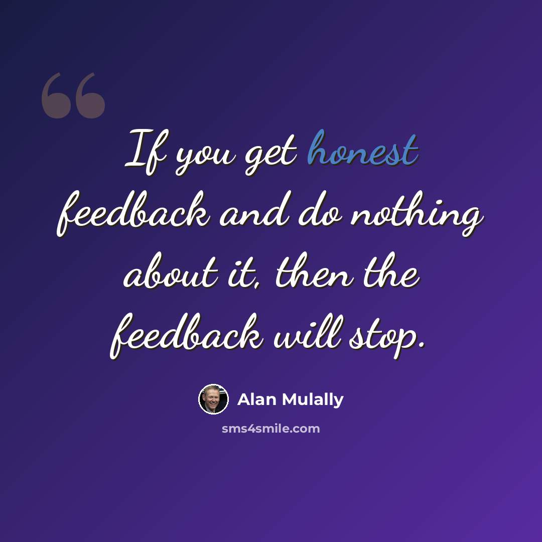 “If you get honest feedback and do nothing about it, then the feedback will stop.” quote by Alan Mulally