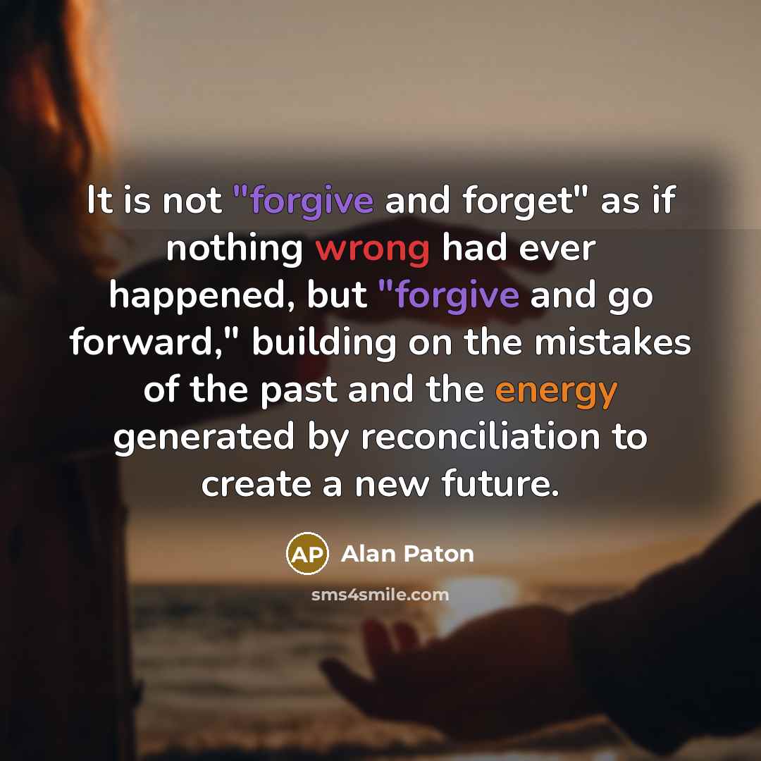 “It is not "forgive and forget" as if nothing wrong had ever happened, but "forgive and go forward," building on the mistakes of the past and the energy generated by reconciliation to create a new future.” quote by Alan Paton