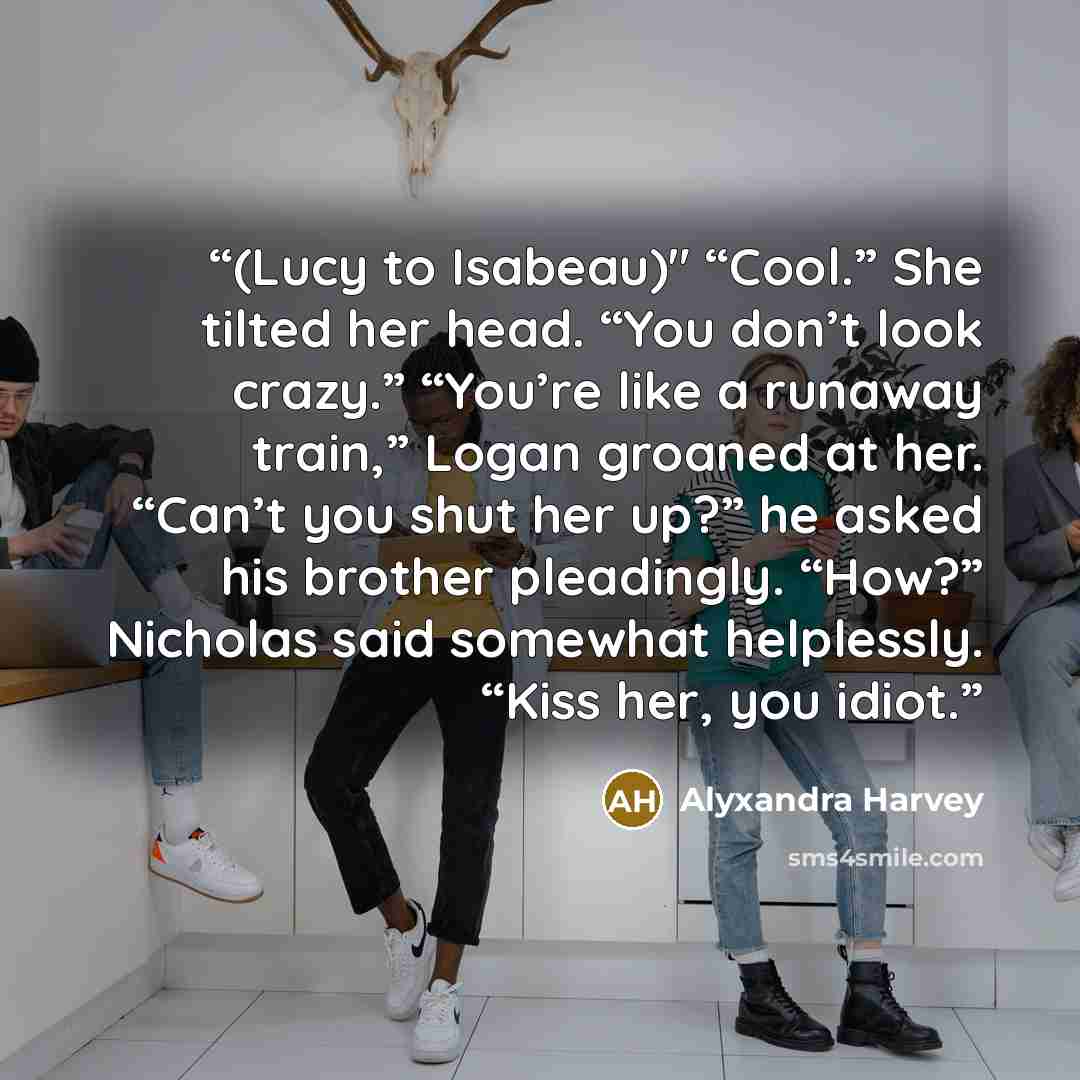 “(Lucy to Isabeau)" “Cool.” She tilted her head. “You don’t look crazy.” “You’re like a runaway train,” Logan groaned at her. “Can’t you shut her up?” he asked his brother pleadingly. “How?” Nicholas said somewhat helplessly. “Kiss her, you idiot.” quote by Alyxandra Harvey