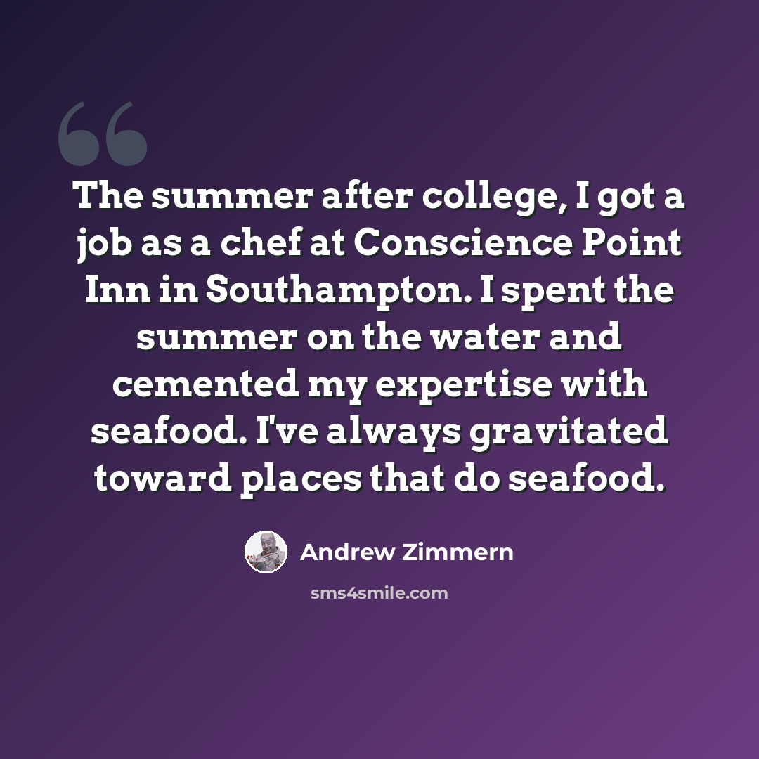“The summer after college, I got a job as a chef at Conscience Point Inn in Southampton. I spent the summer on the water and cemented my expertise with seafood. I've always gravitated toward places that do seafood.” quote by Andrew Zimmern