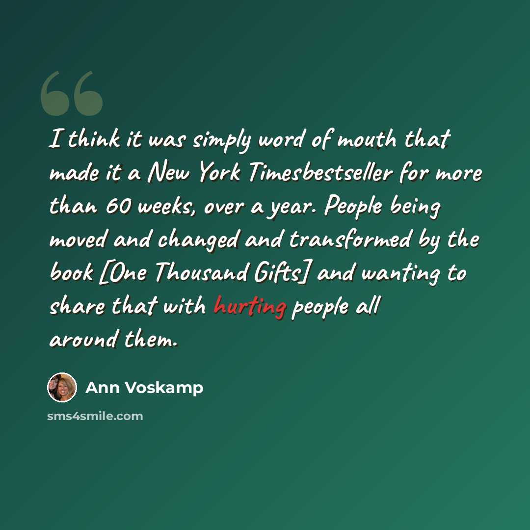 “I think it was simply word of mouth that made it a New York Timesbestseller for more than 60 weeks, over a year. People being moved and changed and transformed by the book [One Thousand Gifts] and wanting to share that with hurting people all around them.” quote by Ann Voskamp