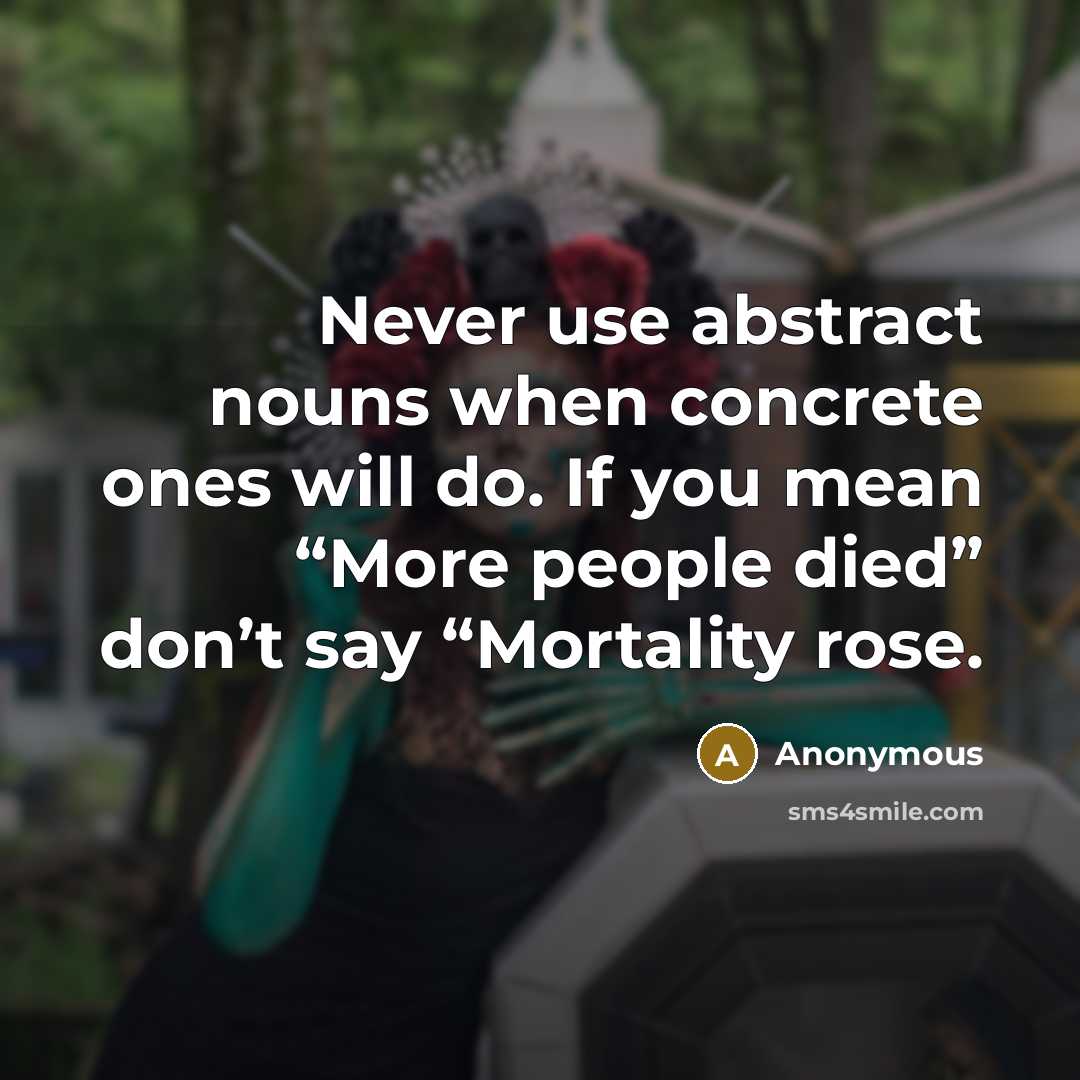 “Never use abstract nouns when concrete ones will do. If you mean “More people died” don’t say “Mortality rose.” quote by Anonymous