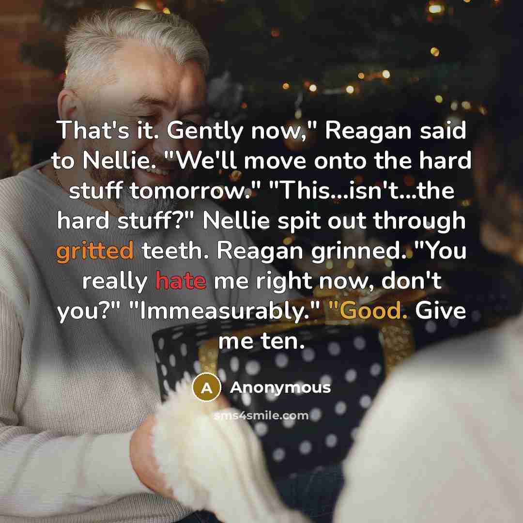 “That's it. Gently now," Reagan said to Nellie. "We'll move onto the hard stuff tomorrow." "This...isn't...the hard stuff?" Nellie spit out through gritted teeth. Reagan grinned. "You really hate me right now, don't you?" "Immeasurably." "Good. Give me ten.” quote by Anonymous