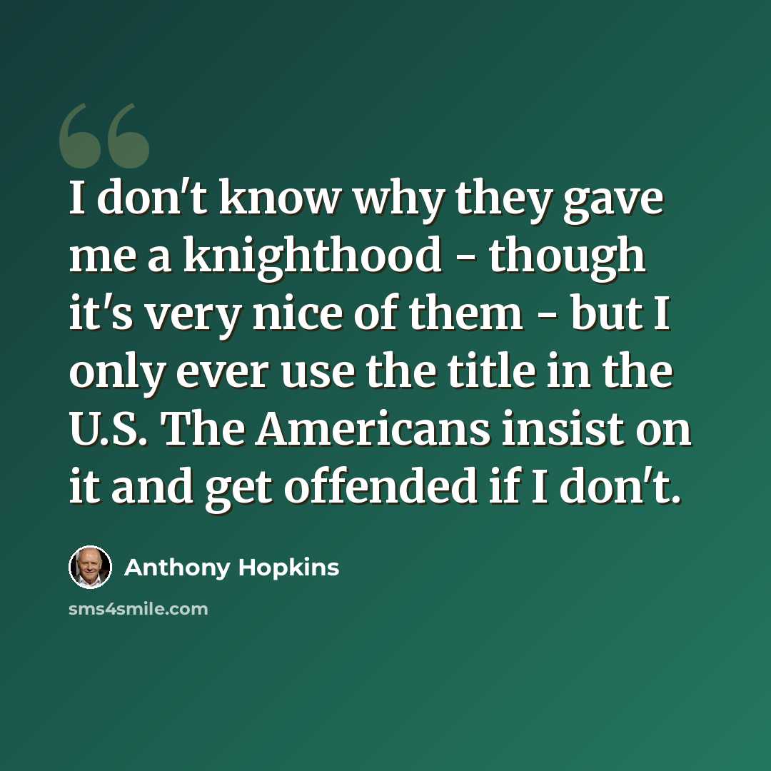 “I don't know why they gave me a knighthood - though it's very nice of them - but I only ever use the title in the U.S. The Americans insist on it and get offended if I don't.” quote by Anthony Hopkins