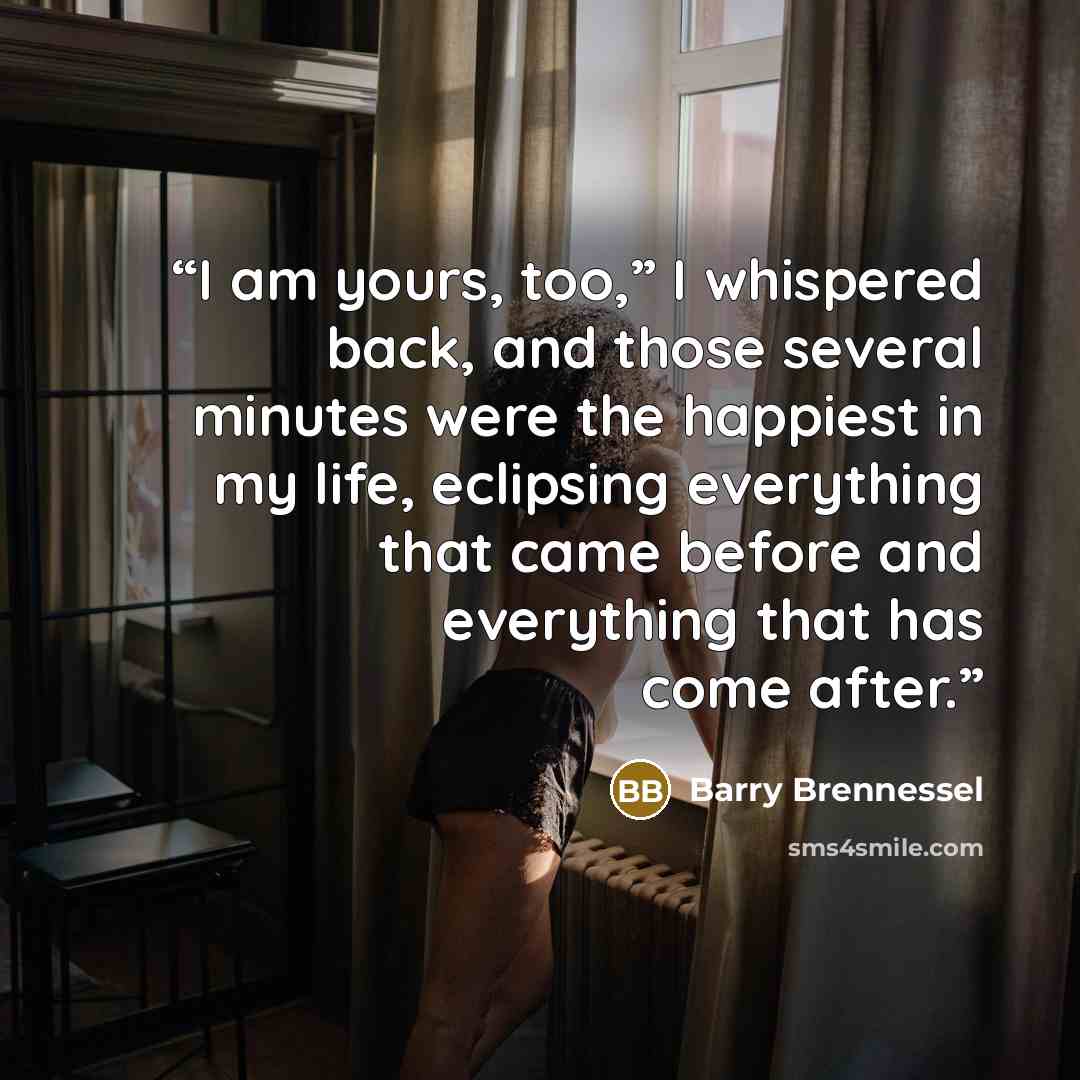 “I am yours, too,” I whispered back, and those several minutes were the happiest in my life, eclipsing everything that came before and everything that has come after.” quote by Barry Brennessel