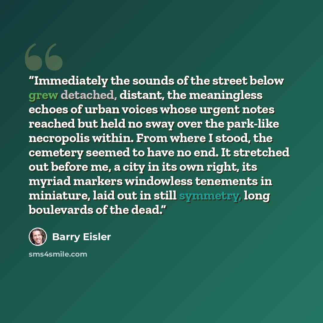 “Immediately the sounds of the street below grew detached, distant, the meaningless echoes of urban voices whose urgent notes reached but held no sway over the park-like necropolis within. From where I stood, the cemetery seemed to have no end. It stretched out before me, a city in its own right…” quote by Barry Eisler