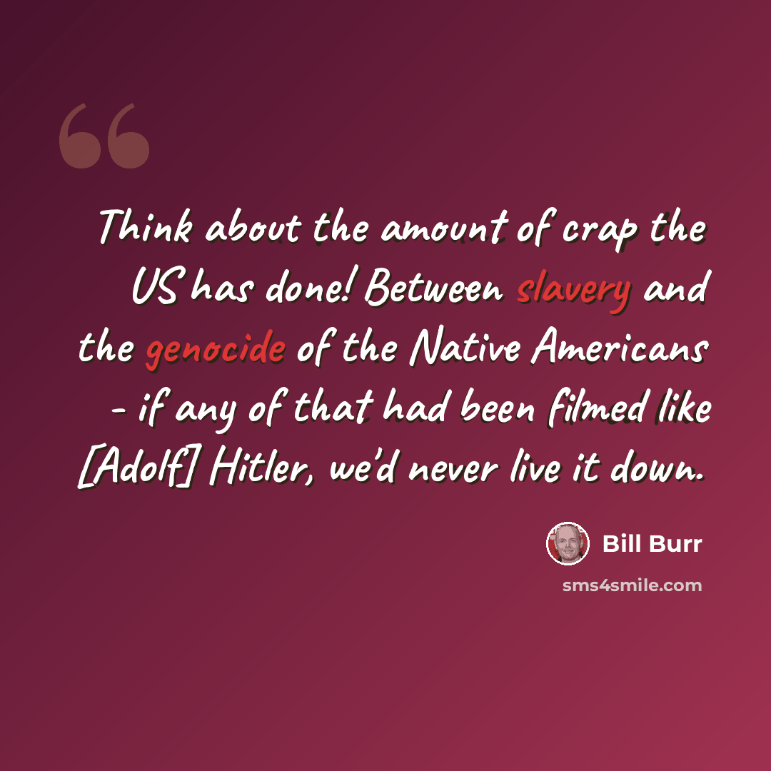 “Think about the amount of crap the US has done! Between slavery and the genocide of the Native Americans - if any of that had been filmed like [Adolf] Hitler, we'd never live it down.” quote by Bill Burr