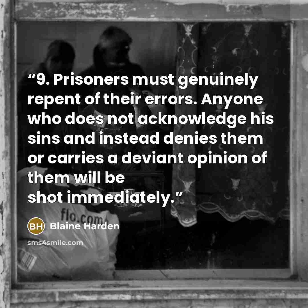 “9. Prisoners must genuinely repent of their errors. Anyone who does not acknowledge his sins and instead denies them or carries a deviant opinion of them will be shot immediately.” quote by Blaine Harden