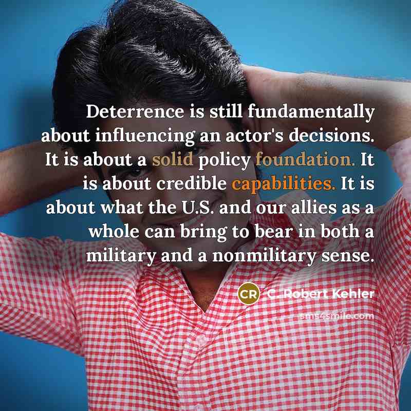 “Deterrence is still fundamentally about influencing an actor's decisions. It is about a solid policy foundation. It is about credible capabilities. It is about what the U.S. and our allies as a whole can bring to bear in both a military and a nonmilitary sense.” quote by C. Robert Kehler