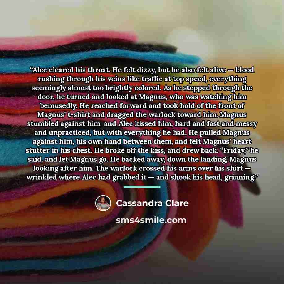 “Alec cleared his throat. He felt dizzy, but he also felt alive — blood rushing through his veins like traffic at top speed, everything seemingly almost too brightly colored. As he stepped through the door, he turned and looked at Magnus, who was watching him bemusedly. He reached forward and took…” quote by Cassandra Clare
