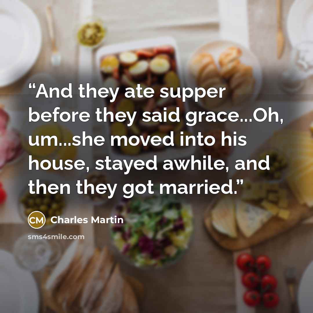 “And they ate supper before they said grace...Oh, um...she moved into his house, stayed awhile, and then they got married.” quote by Charles Martin