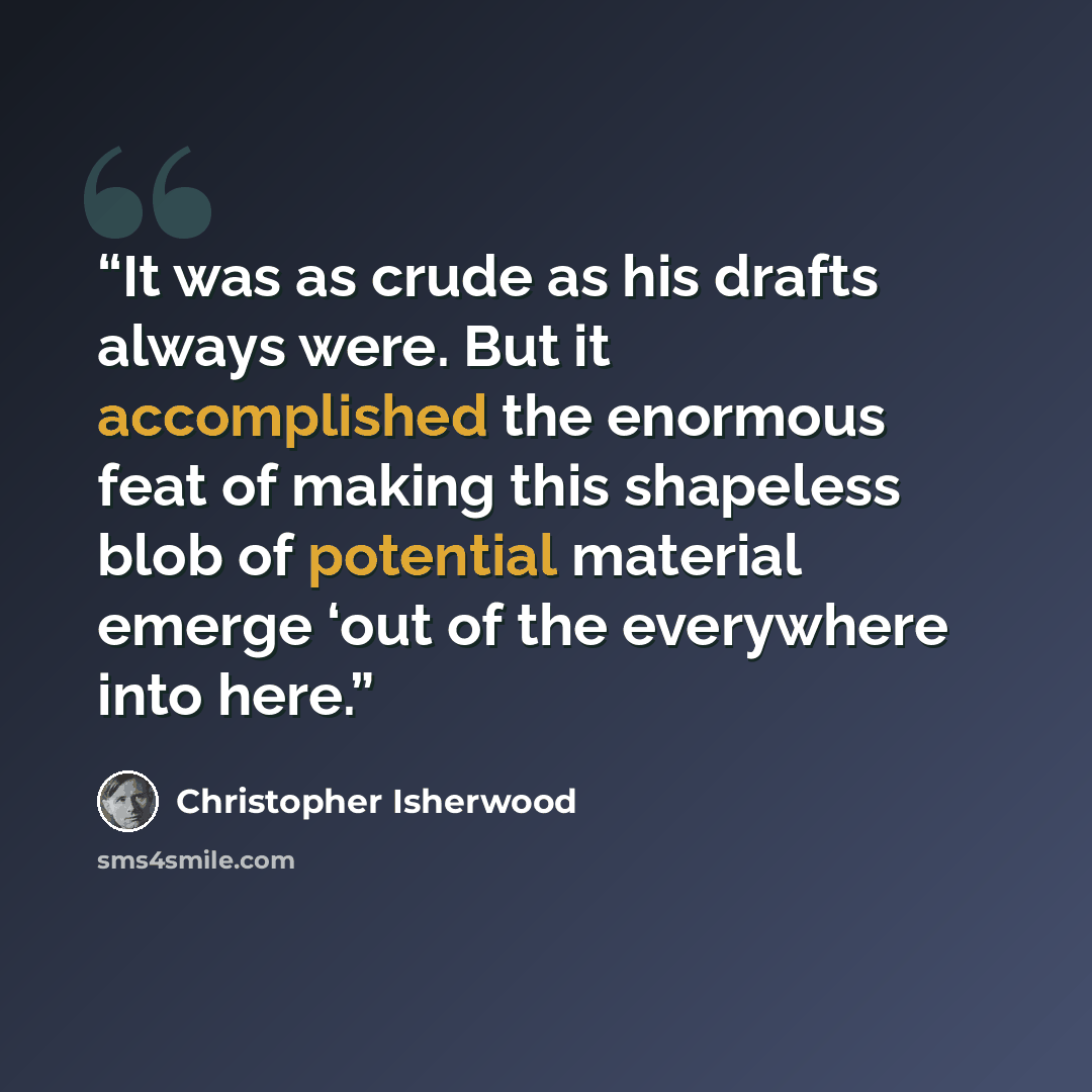 “It was as crude as his drafts always were. But it accomplished the enormous feat of making this shapeless blob of potential material emerge ‘out of the everywhere into here.” quote by Christopher Isherwood