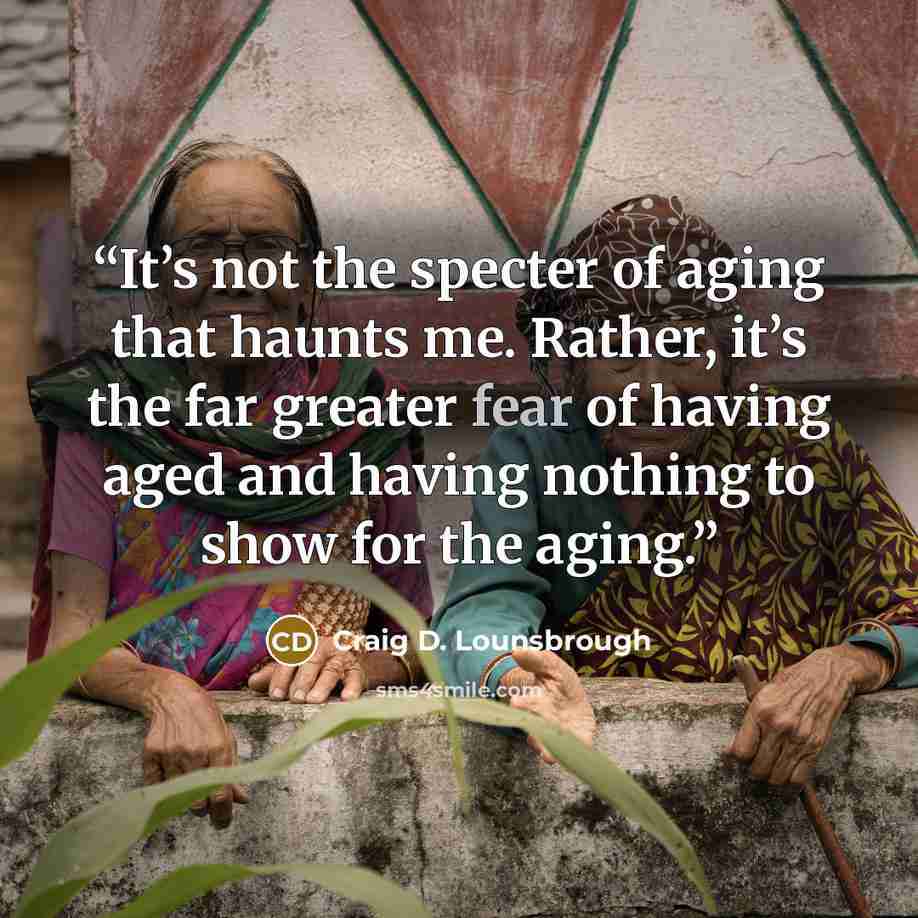 “It’s not the specter of aging that haunts me. Rather, it’s the far greater fear of having aged and having nothing to show for the aging.” quote by Craig D. Lounsbrough