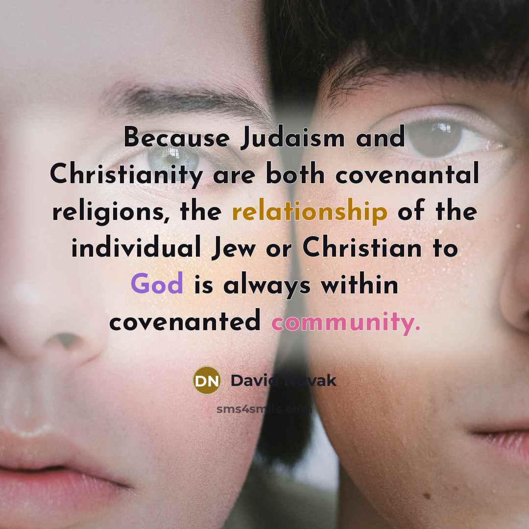 “Because Judaism and Christianity are both covenantal religions, the relationship of the individual Jew or Christian to God is always within covenanted community.” quote by David Novak